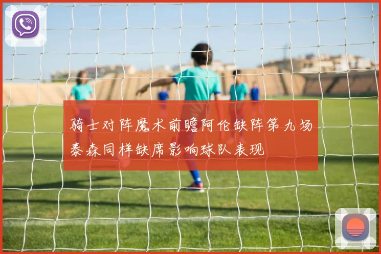 骑士对阵魔术前瞻阿伦缺阵第九场泰森同样缺席影响球队表现