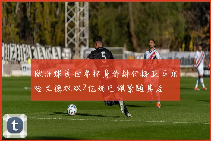 欧洲球员世界杯身价排行榜亚马尔哈兰德双双2亿姆巴佩紧随其后