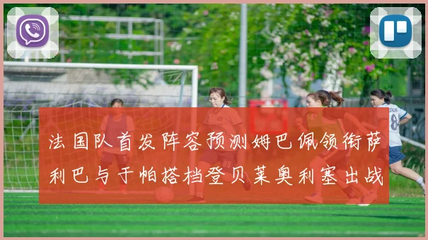 法国队首发阵容预测姆巴佩领衔萨利巴与于帕搭档登贝莱奥利塞出战