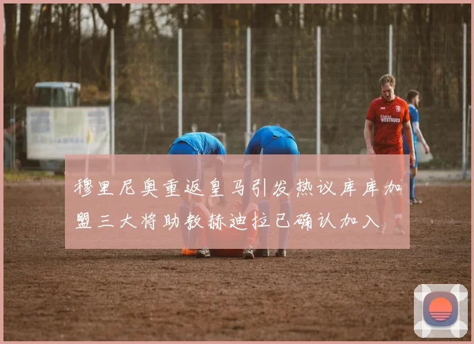 穆里尼奥重返皇马引发热议库库加盟三大将助教赫迪拉已确认加入