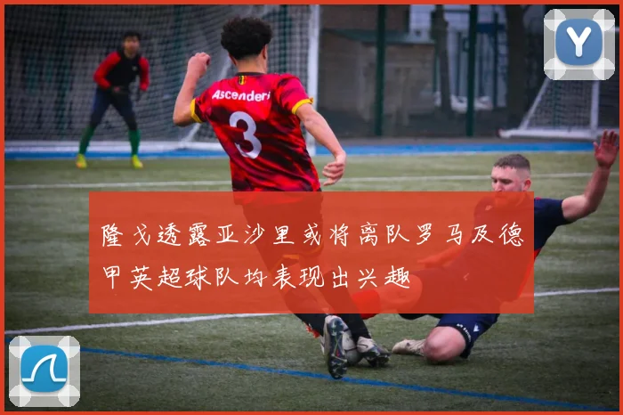 隆戈透露亚沙里或将离队罗马及德甲英超球队均表现出兴趣