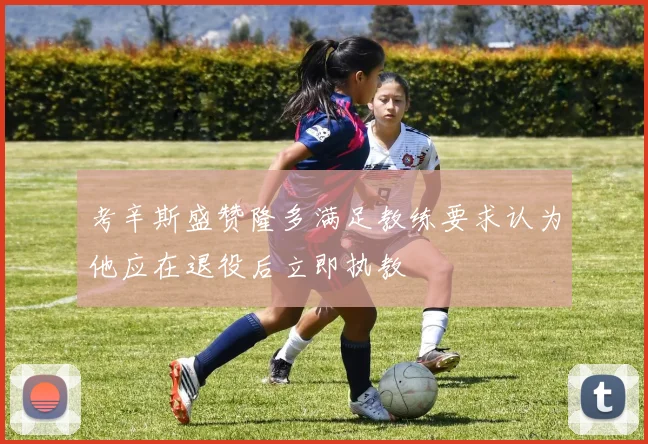 考辛斯盛赞隆多满足教练要求认为他应在退役后立即执教