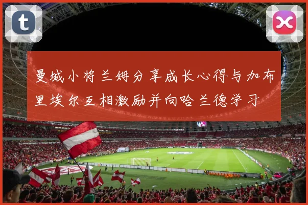 曼城小将兰姆分享成长心得与加布里埃尔互相激励并向哈兰德学习