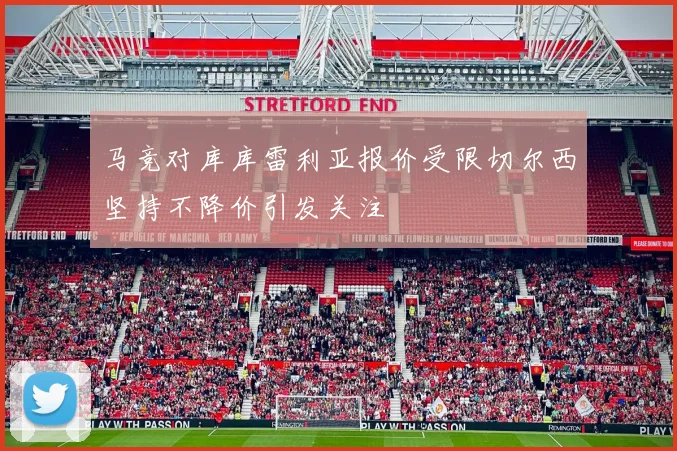 马竞对库库雷利亚报价受限切尔西坚持不降价引发关注