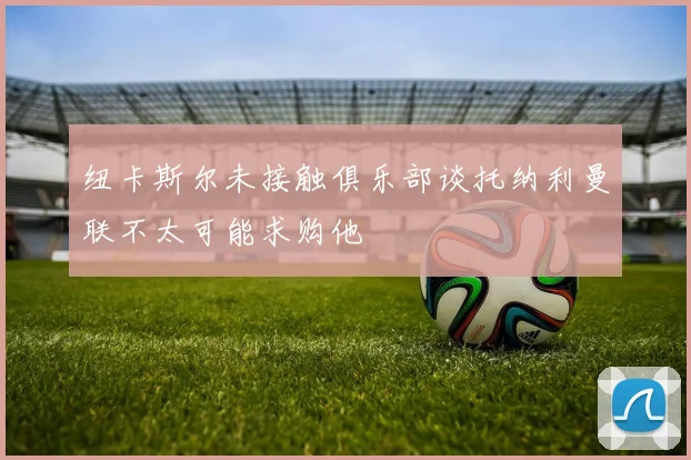 纽卡斯尔未接触俱乐部谈托纳利曼联不太可能求购他