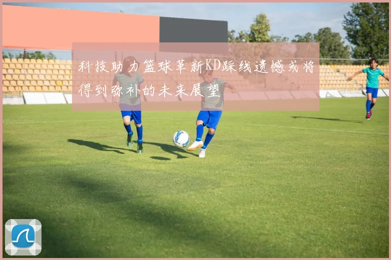 科技助力篮球革新KD踩线遗憾或将得到弥补的未来展望