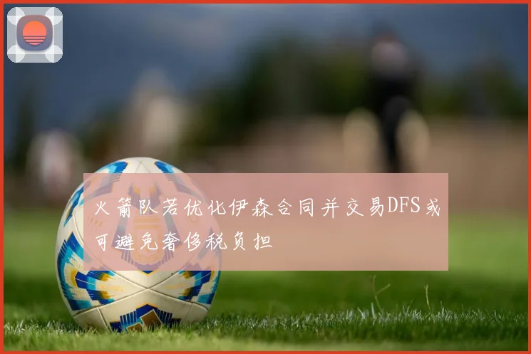 火箭队若优化伊森合同并交易DFS或可避免奢侈税负担