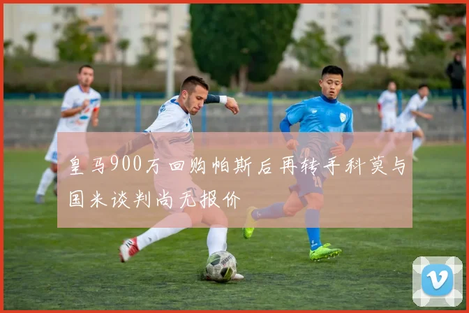 皇马900万回购帕斯后再转手科莫与国米谈判尚无报价