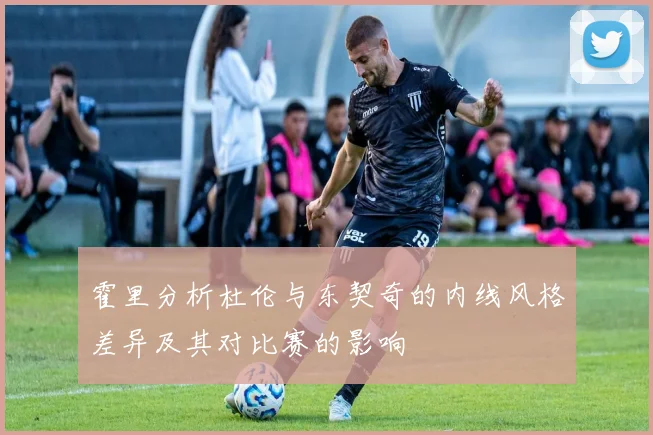 霍里分析杜伦与东契奇的内线风格差异及其对比赛的影响