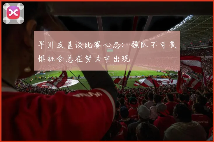 早川友基谈比赛心态：强队不可畏惧机会总在努力中出现