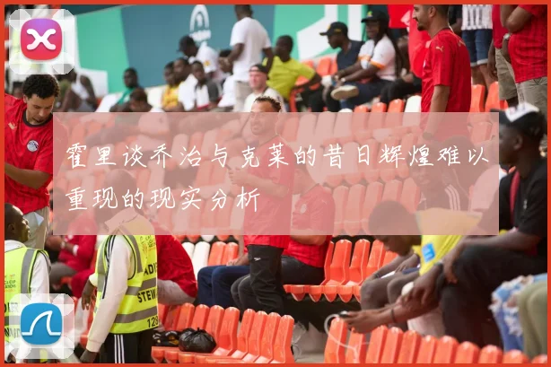 霍里谈乔治与克莱的昔日辉煌难以重现的现实分析