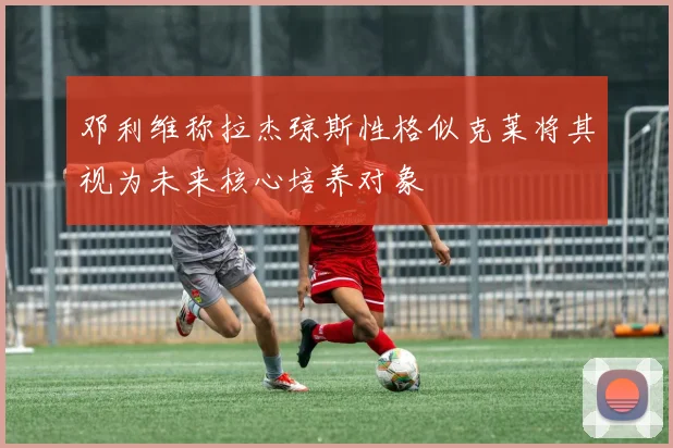 邓利维称拉杰琼斯性格似克莱将其视为未来核心培养对象