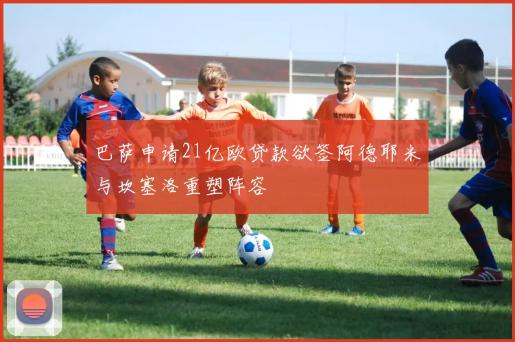 巴萨申请21亿欧贷款欲签阿德耶米与坎塞洛重塑阵容