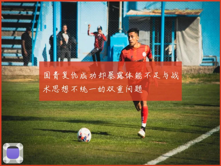 国青复仇成功却暴露体能不足与战术思想不统一的双重问题