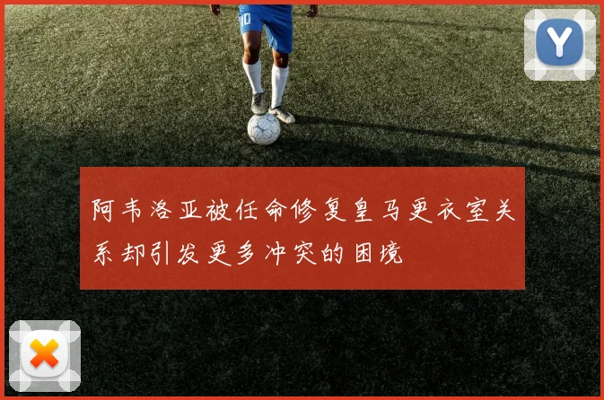 阿韦洛亚被任命修复皇马更衣室关系却引发更多冲突的困境