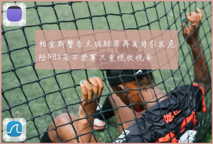 帕金斯警告文班肘若再高将引发危险NBA若不禁赛只重视收视率